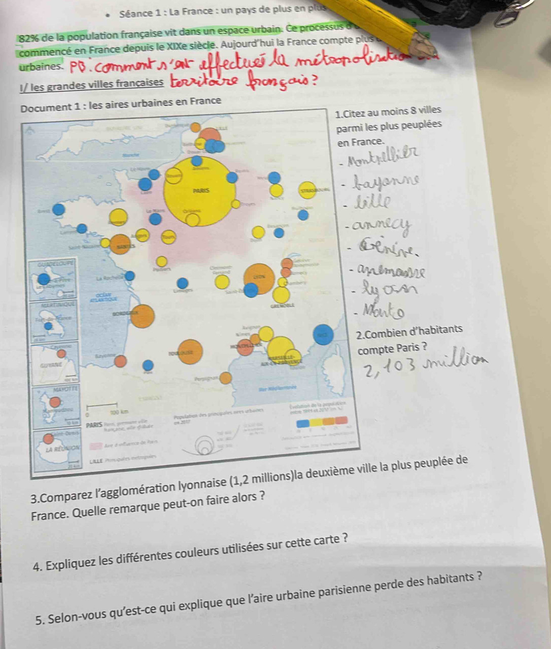 Séance 1 : La France : un pays de plus en plus
82% de la population française vit dans un espace urbain. Ce processus d'u 
commencé en France depuis le XIXe siècle. Aujourd'hui la France compte plus u 

urbaines. 
I/ les grandes villes françaises 
nes en France 
moins 8 villes 
plus peuplées 
. 
mbien d’habitants 
pte Paris ? 
3.Comparez l'agglomération lyonnaise (1,2 millions)la deuxième ville la plus peuplée de 
France. Quelle remarque peut-on faire alors ? 
4. Expliquez les différentes couleurs utilisées sur cette carte ? 
5. Selon-vous qu'est-ce qui explique que l’aire urbaine parisienne perde des habitants ?