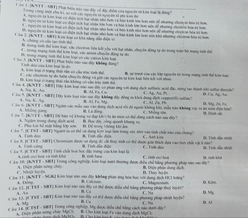 KNTT - SBT| Phát biêu nào sau dây về đặc điểm của nguyên tử kim loại là đúng?
Trong cùng một chu kì, so với các nguyễn tử nguyên tố phi kim thì
A. nguyên từ kim loại có điện tích hạt nhân nhỏ hơn và bản kính lớn hơn nên dễ nhường electron hóa trị hơn.
B. nguyên từ kim loại có điện tích hạt nhân lớn hơn và bán kính lớn hơn nên dễ nhường electron hóa trị hơn.
C. nguyên từ kim loại có điện tích hạt nhân nhỏ hơn và bán kính nhỏ hơn nên dễ nhường electron hóa trị hơn.
D. nguyên từ kim loại có điện tích hạt nhân nhỏ hơn và bán kính lớn hơn nên khó nhường electron hóa trị hơn.
Câu 2. |KNTT - SBT| Kim loại có khả năng dẫn điện vì
A. chúng có cấu tạo tinh thể.
B. trong tinh thể kim loại, các electron liên kết yếu với hạt nhân, chuyền động tự do trong toàn bộ mạng tính thể.
C. trong mạng tinh thể kim loại, các anion chuyển động tự do.
D. trong mạng tinh thể kim loại có các cation kim loại.
Câu 3. [KNTT - SBT] Phát biểu nào sau đây không đúng?
Tính dẻo của kim loại là do
A. kim loại ở trạng thái rắn có cấu trúc tinh thể. B. sự trượt của các lớp nguyên tử trong mạng tinh thể kim loại.
C. các electron tự do luôn chuyền động và giữ các nguyên tử kim loại liên kết với nhau.
D. kim loại ở trạng thái rắn không có cấu trúc tinh thể.
Câu 4. [KNTT - SBT| Dãy kim loại nào sau dây có phản ứng với dung dịch sulfuric acid đặc, nóng tạo thành khí sulfur dioxide?
A. Na. K. Au. B. Al, Fe, Cu C. Ag, Au, Pt. D. Cu, Ag, Au.
Câu 5. [KNTT - SBT] Dãy kim loại nào sau dây không đầy đồng ra khỏi dung dịch copper(II) sulfate?
A. Na, K, Ag. B. Al, Fe, Mg. C. Al, Zn, Pb. D. Mg, Zn, Fe.
Câu 6. [KNTT - SBT| Ngâm các mẫu sau vào dung dịch acid rồi để ngoài không khí, mẫu nào không xảy ra ăn mòn điện hóa?
A. Miếng gang. B. Lá đồng. C. Miếng tôn. D. Đinh sắt.
Câu 7. [KNTT - SBT] Để bảo vệ khung xe đạp khối bị ăn mòn có thể dùng cách nào sau đây?
A. Ngâm trong dung dịch acid. B. Bọc dây đồng quanh khung xe.
C. Phủ kín bể mặt bằng lớp sơn. Đ. Để trong không khí ẩm.
Câu 7. [CTST - SBT] Người ta có thể sử dụng kim loại làm trang sức nhờ vào tính chất nào của chúng?
A. Tính dẻo B. Tính dẫn điện C. Ánh kim D. Tính dẫn nhiệt
Câu 8. [CTST - SBT] Chromium được sử dụng đề cắt thuỷ tinh có thể được giải thích dựa vào tính chất vật lí nào?
A. Tính cứng  B. Tính dẫn điện C. Tính dẻo D. Tính dẫn nhiệt
Câu 9. |CTST - SBT| Tính chất hoá học đặc trưng của kim loại là
A.tính oxi hoá và tính khử B. tính base C. tính oxi hoá D. tính khử
Câu 10. [KNTT - SBT] Trong công nghiệp, kim loại natri thường được điều chế bằng phương pháp nào sau đây?
A. Điện phân nóng chảy.  B. Điện phân dung dịch.
C. Nhiệt luyện. D. Thủy luyện.
Câu 11. [KNTT - SGK] Kim loại nào sau đây không phản ứng hóa học với dung dịch HCI loãng?
B. Calcium
A. Đồng. C. Magnesium. D. Kẽm.
Câu 12. [CTST - SBT| Kim loại nào sau dây có thể được điều chế bằng phương pháp thuỷ luyện?
B. Ca
A. Au C. Na D. Mg
Câu 13. [CTST - SBT] Kim loại nào sau đây có thể được điều chế bằng phương pháp nhiệt luyện? D. Al
B. Cu
A. Mg C. Na
Câu 14. [CTST - SBT| Trong công nghiệp, Mg được điều chế bằng cách nào dưới đây?
A. Điện phân nóng chảy MgCl_2 B. Cho kim loại Fe vào dung dịch MgCl₂
d  h â n  du n g dị  h MgSO_4 D. Cho kim loại K