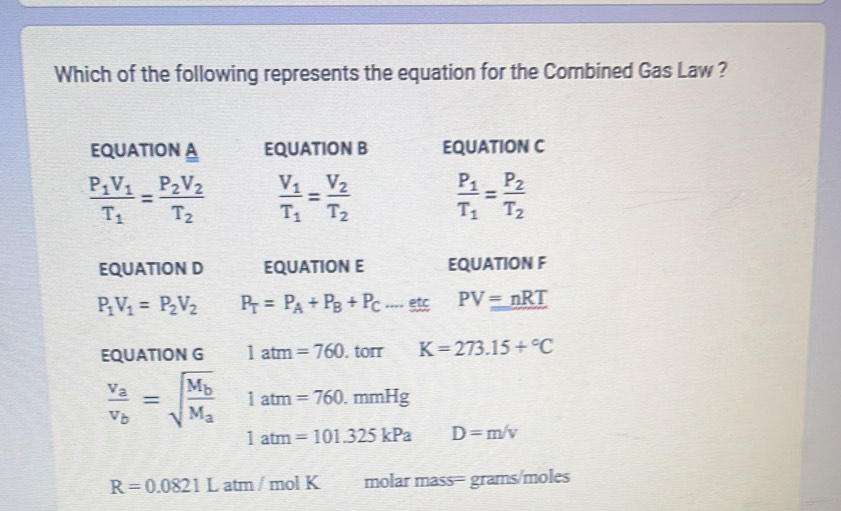 Which of the following represents the equation for the Combined Gas Law ?
EQUATION A EQUATION B EQUATION C
frac P_1V_1T_1=frac P_2V_2T_2 frac V_1T_1=frac V_2T_2 frac P_1T_1=frac P_2T_2
EQUATION D EQUATION E EQUATION F
P_1V_1=P_2V_2 P_T=P_A+P_B+P_C...._ etc PV=nRT
EQUATION G 1atm=760. torr K=273.15+^circ C
frac v_av_b=sqrt(frac M_b)M_a 1atm=760.mmHg
1atm=101.325kPa D=m/v
R=0.0821L atm / mol K molar mass= grams/moles