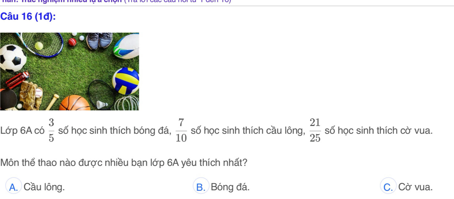 (1đ):
Lớp 6A có  3/5  số học sinh thích bóng đá,  7/10  số học sinh thích cầu lông,  21/25  số học sinh thích cờ vua.
Môn thể thao nào được nhiều bạn lớp 6A yêu thích nhất?
A. Cầu lông. B. Bóng đá. C. Cờ vua.