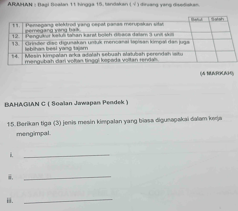 ARAHAN : Bagi Soalan 11 hingga 15, tandakan ( √ ) diruang yang disediakan. 
(4 MARKAH) 
BAHAGIAN C ( Soalan Jawapan Pendek ) 
15. Berikan tiga (3) jenis mesin kimpalan yang biasa digunapakai dalam kerja 
mengimpal. 
i. 
_ 
ⅱ. 
_ 
iii. 
_