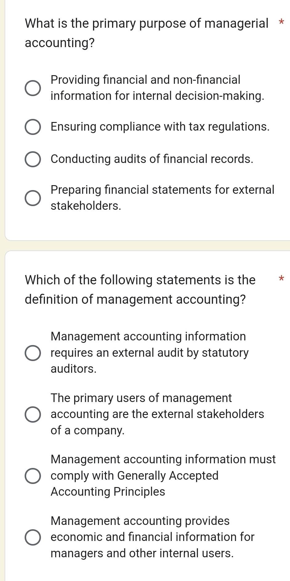 What is the primary purpose of managerial *
accounting?
Providing financial and non-financial
information for internal decision-making.
Ensuring compliance with tax regulations.
Conducting audits of financial records.
Preparing financial statements for external
stakeholders.
Which of the following statements is the €*
definition of management accounting?
Management accounting information
requires an external audit by statutory
auditors.
The primary users of management
accounting are the external stakeholders
of a company.
Management accounting information must
comply with Generally Accepted
Accounting Principles
Management accounting provides
economic and financial information for
managers and other internal users.