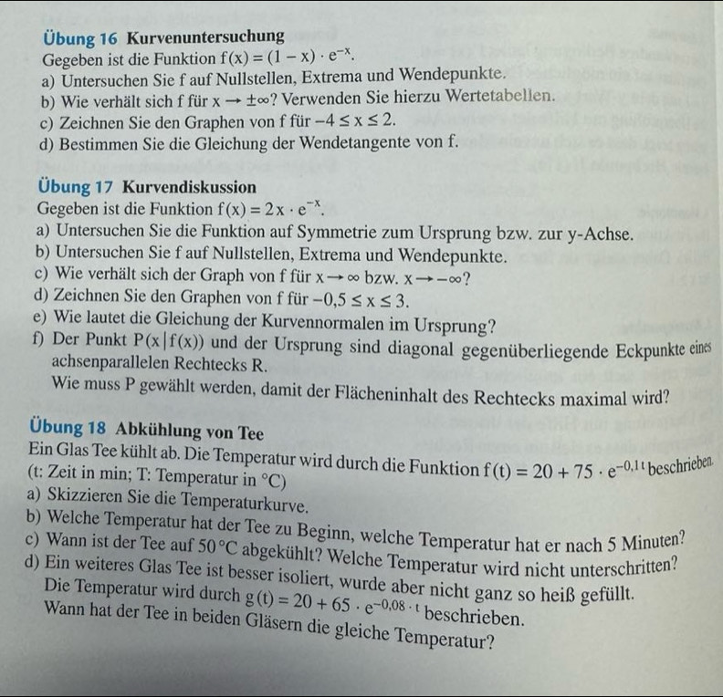 Übung 16 Kurvenuntersuchung
Gegeben ist die Funktion f(x)=(1-x)· e^(-x).
a) Untersuchen Sie f auf Nullstellen, Extrema und Wendepunkte.
b) Wie verhält sich f für xto ±∞? Verwenden Sie hierzu Wertetabellen.
c) Zeichnen Sie den Graphen von f für -4≤ x≤ 2.
d) Bestimmen Sie die Gleichung der Wendetangente von f.
Übung 17 Kurvendiskussion
Gegeben ist die Funktion f(x)=2x· e^(-x).
a) Untersuchen Sie die Funktion auf Symmetrie zum Ursprung bzw. zur y-Achse.
b) Untersuchen Sie f auf Nullstellen, Extrema und Wendepunkte.
c) Wie verhält sich der Graph von f für xto ∈fty bzw.xto -∈fty ?
d) Zeichnen Sie den Graphen von f für -0.5≤ x≤ 3.
e) Wie lautet die Gleichung der Kurvennormalen im Ursprung?
f) Der Punkt P(x|f(x)) und der Ursprung sind diagonal gegenüberliegende Eckpunkte eines
achsenparallelen Rechtecks R.
Wie muss P gewählt werden, damit der Flächeninhalt des Rechtecks maximal wird?
Übung 18 Abkühlung von Tee
Ein Glas Tee kühlt ab. Die Temperatur wird durch die Funktion f(t)=20+75· e^(-0,1t) beschrieben
(t: Zeit in min; T: Temperatur in°C)
a) Skizzieren Sie die Temperaturkurve.
b) Welche Temperatur hat der Tee zu Beginn, welche Temperatur hat er nach 5 Minuten?
c) Wann ist der Tee auf 50°C abgekühlt? Welche Temperatur wird nicht unterschritten?
d) Ein weiteres Glas Tee ist besser isoliert, wurde aber nicht ganz so heiß gefüllt.
Die Temperatur wird durch g(t)=20+65· e^(-0,08· t) beschrieben.
Wann hat der Tee in beiden Gläsern die gleiche Temperatur?