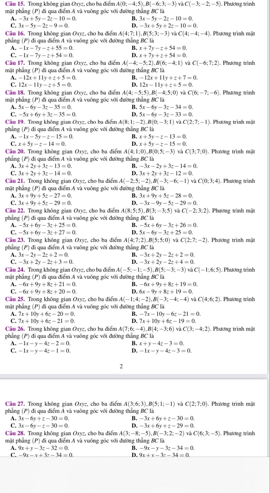 Trong không gian Oxyz, cho ba điểm A(0;-4;5),B(-6;3;-3) và C(-3;-2;-5). Phương trình
mặt phẳng (P) đi qua điểm A và vuông góc với đường thẳng BC là
B.
A. -3x+5y-2z-10=0. 3x-5y-2z-10=0.
C. 3x-5y-2z-9=0. D. -3x+5y+2z-10=0.
Câu 16. Trong không gian Oxyz, cho ba điểm A(4;7;1),B(5;3;-3) và C(4;-4;-4). Phương trình mặt
phẳng (P) đi qua điểm A và vuông góc với đường thẳng BC là
A. -1x-7y-z+55=0. B. x+7y-z+54=0.
C. -1x-7y-z+54=0. D. x+7y+z+54=0.
Câu 17. Trong không gian Oxyz, cho ba điểm A(-4;-5;2),B(6;-4;1) và C(-6;7;2). Phương trình
mặt phẳng (P) đi qua điểm A và vuông góc với đường thẳng BC là
A. -12x+11y+z+5=0. 4 -12x+11y+z+7=0.
C. 12x-11y-z+5=0. D. 12x-11y+z+5=0.
Câu 18. Trong không gian Oxyz, cho ba điểm A(4;-5;5),B(-4;5;0) và C(6;-7;-6). Phương trình
mặt phẳng (P) đi qua điểm A và vuông góc với đường thẳng BC là
A. 5x-6y-3z-35=0. B. 5x-6y-3z-34=0.
C. -5x+6y+3z-35=0. D. 5x-6y-3z-33=0.
Câu 19. Trong không gian Oxyz, cho ba điểm A(8;1;-2),B(0;-3;1) và C(2;7;-1). Phương trình mặt
phẳng (P) đi qua điểm A và vuông góc với đường thẳng BC là
A. -1x-5y-z-15=0. B. x+5y-z-13=0.
C. x+5y-z-14=0. D. x+5y-z-15=0.
Câu 20. Trong không gian Oxyz, cho ba điểm A(4;1;0),B(0;5;-3) và C(3;7;0). Phương trình mặt
phẳng (P) đi qua điểm A và vuông góc với đường thẳng BC là
A. 3x+2y+3z-13=0. B. -3x-2y+3z-14=0.
C. 3x+2y+3z-14=0. D. 3x+2y+3z-12=0.
Câu 21. Trong không gian Oxyz, cho ba điểm A(-2;5;-2),B(-3;-6;-1) và C(0;3;4) ). Phương trình
mặt phẳng (P) đi qua điểm A và vuông góc với đường thẳng BC là
A. 3x+9y+5z-27=0. B. 3x+9y+5z-28=0.
C. 3x+9y+5z-29=0. D. -3x-9y-5z-29=0.
Câu 22. Trong không gian Oxyz, cho ba điểm A(8;5;5),B(3;-3;5) và C(-2;3;2). Phương trình mặt
phẳng (P) đi qua điểm A và vuông góc với đường thẳng BC là
A. -5x+6y-3z+25=0. B. -5x+6y-3z+26=0.
C. -5x+6y-3z+27=0. D. 5x-6y-3z+25=0.
Câu 23. Trong không gian Oxyz, cho ba điểm A(4;7;2),B(5;5;0) và C(2;7;-2). Phương trình mặt
phẳng (P) đi qua điểm A và vuông góc với đường thẳng BC là
A. 3x-2y-2z+2=0. B. -3x+2y-2z+2=0.
C. -3x+2y-2z+3=0. D. -3x+2y-2z+4=0.
Câu 24. Trong không gian Oxyz, cho ba điểm A(-5;-1;-5),B(5;-3;-3) và C(-1;6;5). Phương trình
mặt phẳng (P) đi qua điểm A và vuông góc với đường thẳng BC là
A. -6x+9y+8z+21=0. B. -6x+9y+8z+19=0.
C. -6x+9y+8z+20=0. D. 6x-9y+8z+19=0.
Câu 25. Trong không gian Oxyz, cho ba điểm A(-1;4;-2),B(-3;-4;-4) C(4;6;2) ). Phương trình
mặt phẳng (P) đi qua điểm A và vuông góc với đường thẳng BC là
A. 7x+10y+6z-20=0. B. -7x-10y-6z-21=0.
C. 7x+10y+6z-21=0. D. 7x+10y+6z-19=0.
Câu 26. Trong không gian Oxyz, cho ba điểm A(7;6;-4),B(4;-3;6) và C(3;-4;2). Phương trình mặt
phẳng (P) đi qua điểm A và vuông góc với đường thẳng BC là
A. -1x-y-4z-2=0. B. x+y-4z-3=0.
C. -1x-y-4z-1=0. D. -1x-y-4z-3=0.
2
Câu 27. Trong không gian Oxyz, cho ba điểm A(3;6;3),B(5;1;-1) và C(2;7;0). Phương trình mặt
phẳng (P) đi qua điểm A và vuông góc với đường thẳng BC là
A. 3x-6y+z-30=0. B. -3x+6y+z-30=0.
C. 3x-6y-z-30=0. D. -3x+6y+z-29=0.
Câu 28. Trong không gian Oxyz, cho ba điểm A(3;-8;-5),B(-3;2;-2) và C(6;3;-5). Phương trình
mặt phẳng (P) đi qua điểm A và vuông góc với đường thẳng BC là
A. 9x+y-3z-32=0. B. -9x-y-3z-34=0.
C. -9x-v+3z-34=0 D. 9x+v-3z-34=0.