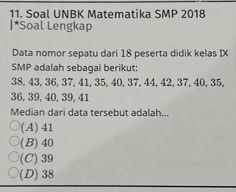 Soal UNBK Matematika SMP 2018
|*Soal Lengkap
Data nomor sepatu dari 18 peserta didik kelas IX
SMP adalah sebagai berikut:
38, 43, 36, 37, 41, 35, 40, 37, 44, 42, 37, 40, 35,
36, 39, 40, 39, 41
Median dari data tersebut adalah...
(A) 41
(B) 40
(C) 39
(D) 38