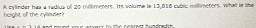 A cylinder has a radius of 20 millimeters. Its volume is 13,816 cubic millimeters. What is the 
height of the cylinder?
--2 and round your answer to the nearest hundredth.