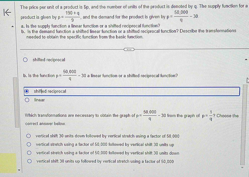 The price per unit of a product is $p, and the number of units of the product is denoted by q. The supply function for a
product is given by p= (190/ q)/9  , and the demand for the product is given by p= (50,000)/q -30. 
a. Is the supply function a linear function or a shifted reciprocal function?
b. Is the demand function a shifted linear function or a shifted reciprocal function? Describe the transformations
needed to obtain the specific function from the basic function.
shifted reciprocal
b. Is the function p= (50,000)/q -30 a linear function or a shifted reciprocal function?
shifled reciprocal
linear
Which transformations are necessary to obtain the graph of p= (50,000)/q -30 from the graph of p= 1/q  ? Choose the
correct answer below.
vertical shift 30 units down followed by vertical stretch using a factor of 50,000
vertical stretch using a factor of 50,000 followed by vertical shift 30 units up
vertical stretch using a factor of 50,000 followed by vertical shift 30 units down
vertical shift 30 units up followed by vertical stretch using a factor of 50,000