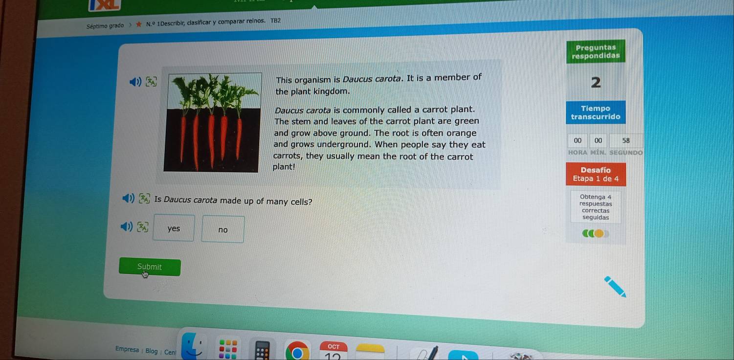 Séptimo grado >★ 1Describir, clasificar y comparar reinos. TB2
Preguntas
respondidas
This organism is Daucus carota. It is a member of
2
the plant kingdom.
Daucus carota is commonly called a carrot plant. Tiempo
The stem and leaves of the carrot plant are green transcurrido
and grow above ground. The root is often orange
and grows underground. When people say they eat
00 00 58
carrots, they usually mean the root of the carrot Hora Mín. segundo
plant! Desafío
Etapa 1 de 4
x_A Is Daucus carota made up of many cells? respuestas Obtenga 4
correctas
seguidas
(4r) yes no
Submit
Empresa | Blog | Cen!
