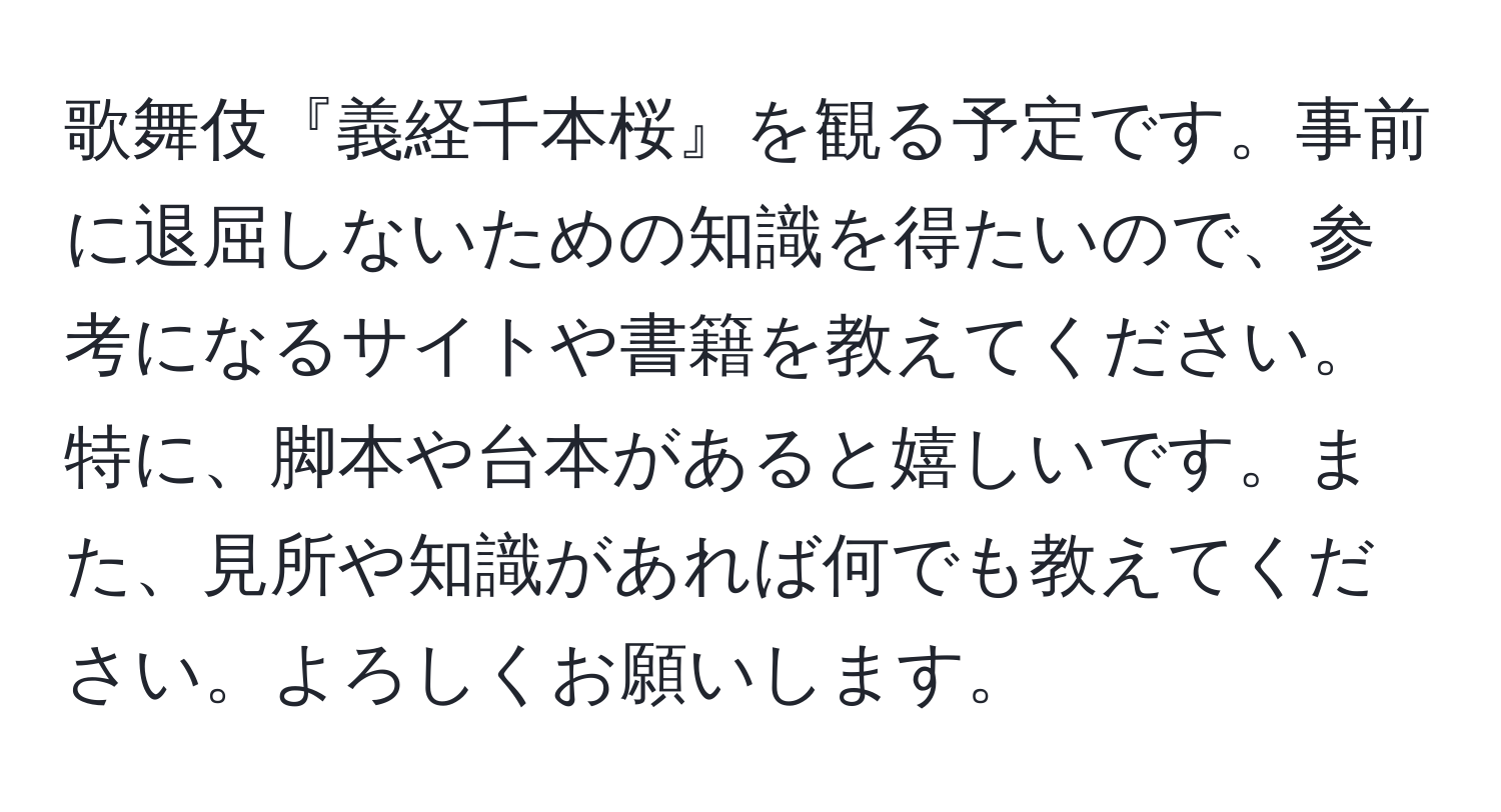 歌舞伎『義経千本桜』を観る予定です。事前に退屈しないための知識を得たいので、参考になるサイトや書籍を教えてください。特に、脚本や台本があると嬉しいです。また、見所や知識があれば何でも教えてください。よろしくお願いします。