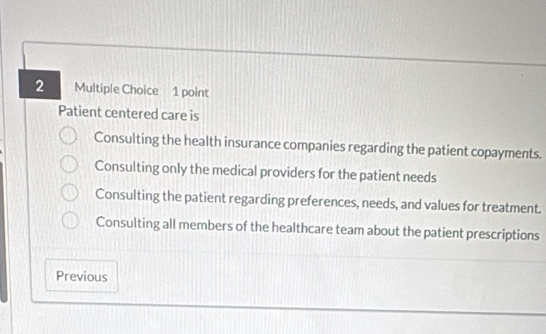 Patient centered care is
Consulting the health insurance companies regarding the patient copayments.
Consulting only the medical providers for the patient needs
Consulting the patient regarding preferences, needs, and values for treatment.
Consulting all members of the healthcare team about the patient prescriptions
Previous