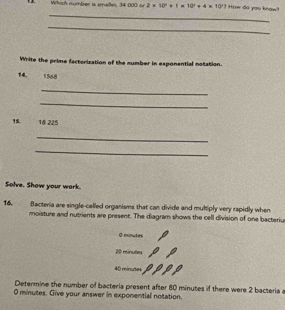 Which number is smaller, 34 000 or 2* 10^5+1* 10^4+4* 10^2 2 Haw do you know? 
_ 
_ 
Write the prime factorization of the number in exponential notation.
14. 1568
_ 
_ 
15. 18 225
_ 
_ 
Solve. Show your work. 
16. Bacteria are single-celled organisms that can divide and multiply very rapidly when 
moisture and nutrients are present. The diagram shows the cell division of one bacteriu
0 minutes
20 minutes
40 minutes
Determine the number of bacteria present after 80 minutes if there were 2 bacteria a
0 minutes. Give your answer in exponential notation.