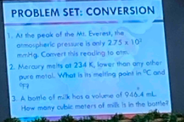 PROBLEM SET: CONVERSION 
1. At the peak of the Mt. Everes, the 
atmospheric pressure is only 2.75* 10^2
mmHg. Convert this reading to atm. 
2. Mercury meits att 234 K, lower than any other 
pure metal. What is its melting point in°C and 
7 
3. A bottle of milk has a volume of 94 A4 mL
How many cublc meters of milk is in the bottle?