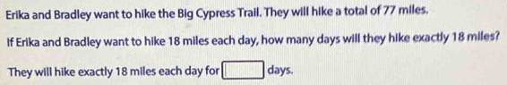 Erika and Bradley want to hike the Big Cypress Trail. They will hike a total of 77 miles. 
If Erika and Bradley want to hike 18 miles each day, how many days will they hike exactly 18 miles? 
They will hike exactly 18 miles each day for □ days.