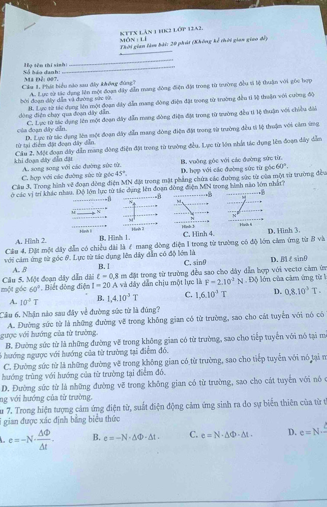 KTTX Lản 1 hK2 Lớp 12A2.
` 10N:Li
_
Thời gian làm bài: 20 phút (Không kể thời gian giao đễ)
Họ tên thí sinh:_
_
Số báo danh:
Mã Đề: 007.
Câu 1. Phát biểu nào sau đây không đúng?
A. Lực từ tác dụng lên một đoạn dây dẫn mang dòng điện đặt trong từ trường đều tỉ lệ thuận với góc hợp
bởi đoạn dây dẫn và đường sức từ.
B. Lực từ tác dụng lên một đoạn dây dẫn mang dòng điện đặt trong từ trường đều tỉ lệ thuận với cường độ
đòng điện chạy qua đoạn dây dẫn.
C. Lực từ tác dụng lên một đoạn dây dẫn mang dòng điện đặt trong từ trường đều tỉ lệ thuận với chiều dài
của đoạn dây dẫn.
D. Lực từ tác dụng lên một đoạn dây dẫn mang dòng điện đặt trong từ trường đều tỉ lệ thuận với cảm ứng
từ tại điểm đặt đoạn dây dẫn.
Câu 2. Một đoạn dây dẫn mang dòng điện đặt trong từ trường đều. Lực từ lớn nhất tác dụng lên đoạn dây dẫn
khi đoạn dây dẫn đặt
A. song song với các đường sức từ. B. vuông góc với các đường sức từ.
C. hợp với các đường sức từ góc 45°. D. hợp với các đường sức từ góc 60°.
Câu 3. Trong hình vẽ đoạn dòng điện MN đặt trong mặt phẳng chứa các đường sức từ của một từ trường đều
ở các vị trí khác nhau. Độ lớn lực từ tác dụng lên đoạn dòng điện MN trong hình nào lớn nhất?
B -B B ,ē
M,
M
Hình 1 Hinh 2 Hình 3 Hình 4
A. Hình 2. B. Hình 1. C. Hình 4. D. Hình 3.
Câu 4. Đặt một dây dẫn có chiều dài là ℓ mang dòng điện I trong từ trường có độ lớn cảm ứng từ B và
với cảm ứng từ góc θ. Lực từ tác dụng lên dây dẫn có độ lớn là
A. B B. I C. sin θ D. BI lsinθ
Câu 5. Một đoạn dây dẫn dài ell =0,8m đặt trong từ trường đều sao cho dây dẫn hợp với vectơ cảm ứn
một góc 60°. Biết dòng điện I=20A và dây dẫn chịu một lực là F=2.10^(-2)N Độ lớn của cảm ứng từ l
A. 10^(-3)T
B. 1,4.10^(-3)T C. 1,6.10^(-3)T D. 0,8.10^(-3)T.
Câu 6. Nhận nào sau đây về đường sức từ là đúng?
A. Đường sức từ là những đường vẽ trong không gian có từ trường, sao cho cát tuyến với nó có
gược với hướng của từ trường.
B. Đường sức từ là những đường vẽ trong không gian có từ trường, sao cho tiếp tuyến với nó tại m
6 hướng ngược với hướng của từ trường tại điểm đó.
C. Đường sức từ là những đường vẽ trong không gian có từ trường, sao cho tiếp tuyến với nó tại n
hướng trùng với hướng của từ trường tại điểm đó.
D. Đường sức từ là những đường vẽ trong không gian có từ trường, sao cho cát tuyển với nó ở
ng với hướng của từ trường.
Su 7. Trong hiện tượng cảm ứng điện từ, suất điện động cảm ứng sinh ra do sự biến thiên của từ t
i gian được xác định bằng biểu thức
e=-N·  △ Phi /△ t . B. e=-N· △ Phi · △ t. C. e=N· △ Phi · △ t. D. e=N· -