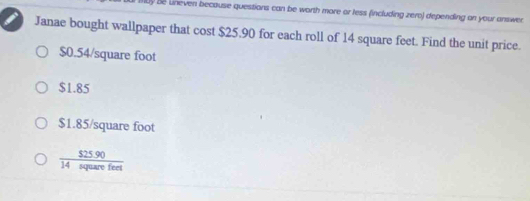 Be uneven because questions can be worth more or less (including zero) depending on your answer
Janae bought wallpaper that cost $25.90 for each roll of 14 square feet. Find the unit price.
$0.54/square foot
$1.85
$1.85/square foot
 ($25.90)/14squarefeet 