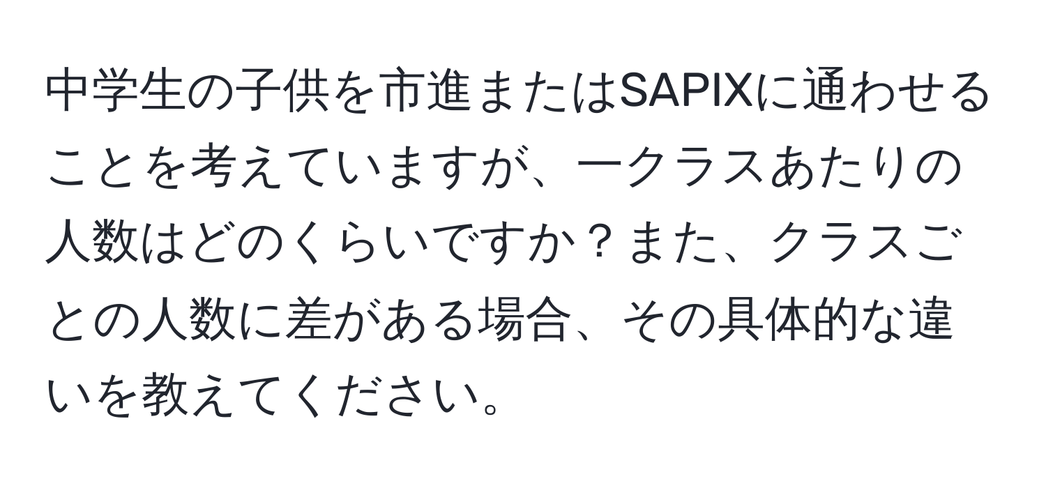 中学生の子供を市進またはSAPIXに通わせることを考えていますが、一クラスあたりの人数はどのくらいですか？また、クラスごとの人数に差がある場合、その具体的な違いを教えてください。