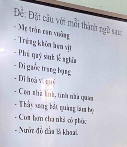 Đề: Đặt câu với mỗi thành ngữ sau: 
- Mẹ tròn con vuông 
- Trứng khôn hơn vịt 
- Phú quý sinh lễ nghĩa 
- Đi guốc trong bụng 
- Dĩ hoà vi quý 
- Con nhà lính, tính nhà quan 
- Thấy sang bắt quảng làm họ 
- Con hơn cha nhà có phúc 
- Nước đồ đầu lá khoai.