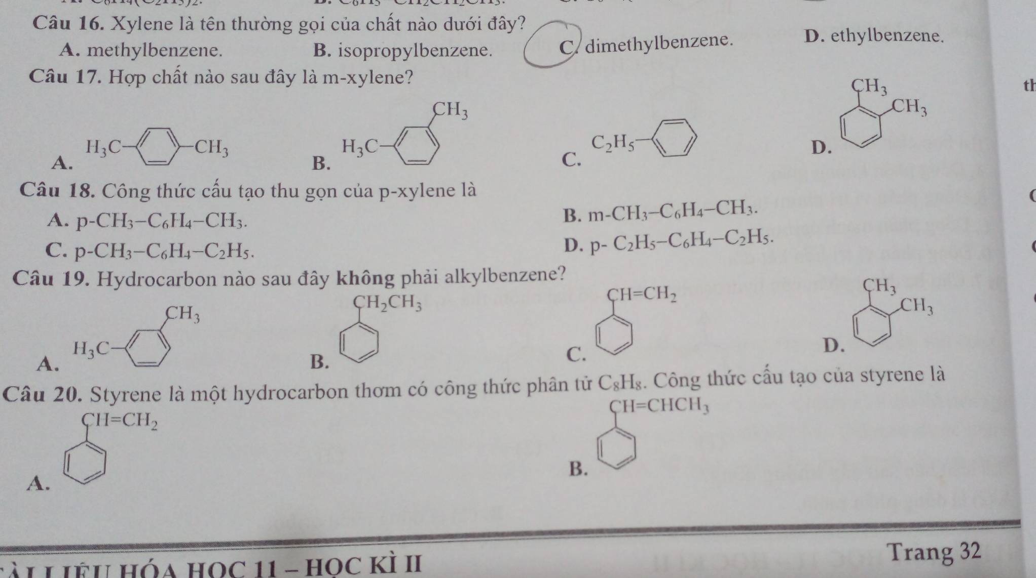 Xylene là tên thường gọi của chất nào dưới đây?
D. ethylbenzene.
A. methylbenzene. B. isopropylbenzene.
C/ dimethylbenzene.
Câu 17. Hợp chất nào sau đây là m-xylene?
CH_3
th
CH_3
CH_3
H_3C
· CH_3
H_3C
C_2H_5
D.
A.
B.
C.
Câu 18. Công thức cấu tạo thu gọn của p-xylene là
A. p-CH_3-C_6H_4-CH_3.
B. m-CH_3-C_6H_4-CH_3.
C. p-CH_3-C_6H_4-C_2H_5.
D. p-C_2H_5-C_6H_4-C_2H_5.
Câu 19. Hydrocarbon nào sau đây không phải alkylbenzene?
CH_3
CH_2CH_3
CH_3
D.
A.
B.
C. beginarrayl H=CH_2 □ endarray.
Câu 20. Styrene là một hydrocarbon thơm có công thức phân tử C_8H_8. Công thức cầu tạo của styrene là
CH=CHCH_3
CH=CH_2
B.
A.
Lài LIÊU Hóa HOc 11 - HOc KÌ II
Trang 32