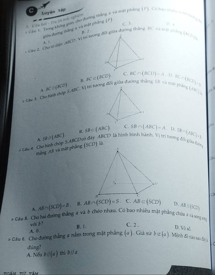 Luyận tập
A. Cầu hội - Trá lời trắc nghiệm
Cầu 1. Trong không gian, cho đường thắng # và mắt phẳng (P). Có bao nhiêu vi trí tượng đ
C. 3. D. 4
điữa đường thắng a và mặt phẳng (P).
B. 2
* Cầu 2. Cho tử diện ABCD. Vị trí tươngối giữa đường thắng BC và mặt phẳng
B_C Djl
A. 1.
A. BCparallel (BCD). B. BC⊂ (BCD)
C.
* Câu 3. Cho hình chóp S. ABC. Vị trí tương đối giữa đường thắng BC∩ (BCD)=A.D.BC∩ (BCD)=D ju B
ang (ABC)_a
A. SBparallel (ABC). B. SB⊂ (ABC).
C. SB∩ (ABC)=A· D.SB∩ (ABC)=B càu
* Gâu 4. Cho hình chóp S. ABCD có đáy ABCD là hình bình hành. Vị trí tương đối giữa đường
thắng AB và mặt phẳng (SCD) là.
Câu
Cà
A. AB∩ (SCD)=B. B. AB∩ (SCD)=S C. AB⊂ (SCD). D. ABparallel (SCD). 
9 Câu 5. Cho hai đường thẳng a và b chéo nhau. Có bao nhiêu mặt phẳng chứa a và song song
với b ?
C. 2 .
A. 0. B. 1. D. Vô số.
* Câu 6. Cho đường thẳng a nằm trong mặt phẳng (a ) . Giả sử bnot ⊂ (a) Mệ nh đề nào sau đây là
đúng?
A. Nếu bparallel (a) thì b///a 
toán t tầm