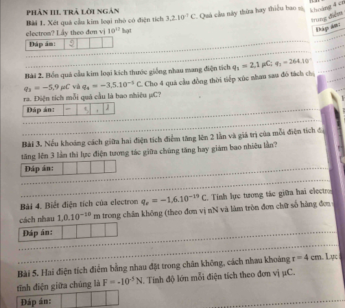 phản III. trả lời ngán 
Bài 1. Xét quả cầu kim loại nhỏ có điện tích 3.2.10^(-7)C *. Quả cầu này thừa hay thiểu bao n khoảng 4 cn
trung điểm 
electron? Lấy theo đơn vị 10^(12)hgt
Đáp án: 
Đáp án: 
Bài 2. Bốn quả cầu kim loại kích thước giống nhau mang điện tích q_1=2,1mu C; q_2=264.10^(-1)
q_3=-5,9mu C và q_4=-3,5.10^(-5)C 2. Cho 4 quá cầu đồng thời tiếp xúc nhau sau đó tách chú 
ra. Điện tích mỗi quả cầu là bao nhiêu μC? 
Bài 3. Nếu khoảng cách giữa hai điện tích điểm tăng lên 2 lần và giá trị của mỗi điện tích đá 
tăng lên 3 lần thì lực điện tương tác giữa chúng tăng hay giảm bao nhiêu lần? 
Đáp án: 
Bài 4. Biết điện tích của electron q_e=-1,6.10^(-19)C Tính lực tương tác giữa hai electro 
cách nhau 1,0.10^(-10)m trong chân không (theo đơn vị nN và làm tròn đơn chữ số hàng đơn 
Đáp án: 
Bài 5. Hai điện tích điểm bằng nhau đặt trong chân không, cách nhau khoảng r=4cm. Lực 
tĩnh điện giữa chúng là F=-10^(-5)N T. Tính độ lớn mỗi điện tích theo đơn vị μC. 
Đáp án: