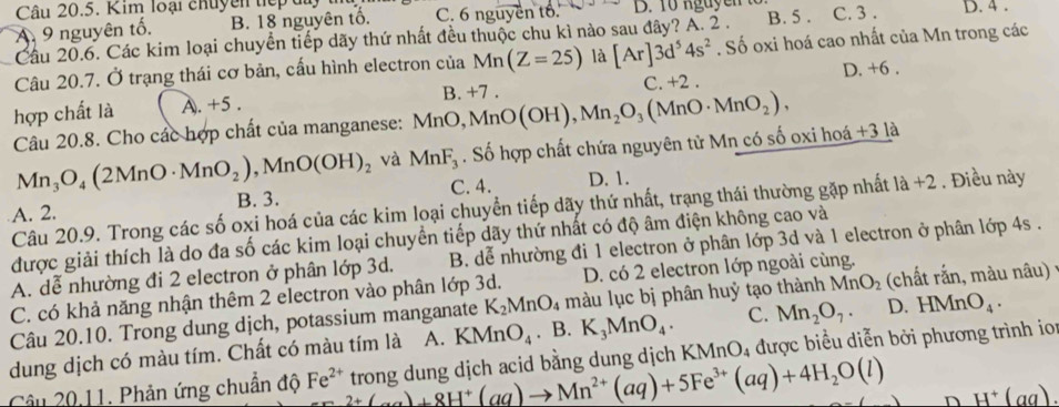 Kim loại chuyên tiếp du
A. 9 nguyên tố. B. 18 nguyên tổ. C. 6 nguyên tổ. D. 10 nguyen C. 3 . D. 4 .
Cầu 20.6. Các kim loại chuyển tiếp dãy thứ nhất đều thuộc chu kì nào sau đây? A. 2 . B. 5 .
Câu 20.7. Ở trạng thái cơ bản, cấu hình electron của Mn(Z=25) là [Ar]3d^54s^2. Số oxi hoá cao nhất của Mn trong các
C. +2 . D. +6 .
hợp chất là A. +5 .
Câu 20.8. Cho các hợp chất của manganese: MnO,MnO(OH),Mn_2O_3(MnO· MnO_2), B. +7
Mn_3O_4(2MnO· MnO_2),MnO(OH)_2 và MnF_3. Số hợp chất chứa nguyên tử Mn có số oxi hoá -31
C. 4. D. 1.
A. 2. B. 3. . Điều này
Câu 20.9. Trong các số oxi hoá của các kim loại chuyển tiếp dãy thứ nhất, trạng thái thường gặp nhất 1a+2
được giải thích là do đa số các kim loại chuyển tiếp dãy thứ nhất có độ âm điện không cao và
A. dễ nhường đi 2 electron ở phân lớp 3d.  B. dễ nhường đi 1 electron ở phân lớp 3d và 1 electron ở phân lớp 4s .
C. có khả năng nhận thêm 2 electron vào phân lớp 3d. D. có 2 electron lớp ngoài cùng.
Câu 20.10. Trong dung dịch, potassium manganate K_2MnO_4 màu lục bị phân huỷ tạo thành MnO_2 (chất rắn, màu nâu) ;
dung dịch có màu tím. Chất có màu tím là A. KMnO_4 .B. K_3MnO_4. C. Mn_2O_7. D. HMnO_4.
Câu 20,11. Phản ứng chuẩn độ Fe^(2+) 2+C_a)+8H^+(aq)to Mn^(2+)(aq)+5Fe^(3+)(aq)+4H_2O(l) trong dung dịch acid bằng dung dịch KMnO_4 được biểu diễn bởi phương trình ioi
D H^+(aq).