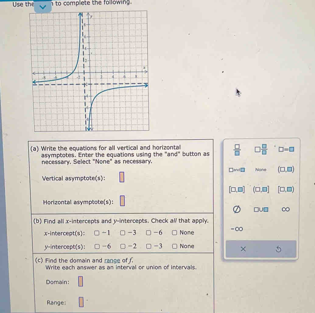 Use the h to complete the following.
(a) Write the equations for all vertical and horizontal
asymptotes. Enter the equations using the "and" button as  □ /□   □  □ /□   □ =□
necessary. Select "None" as necessary.
□ and□ None (□ ,□ )
Vertical asymptote(s):
[□ ,□ ] (□ ,□ ] [□ ,□ )
Horizontal asymptote(s):
□ U□ ∞
(b) Find all x-intercepts and y-intercepts. Check a// that apply.
x-intercept(s): -1 -3 -6 None
-∞
y-intercept(s): -6 -2 -3 None
×
(c) Find the domain and range of f.
Write each answer as an interval or union of intervals.
Domain: □
Range: □