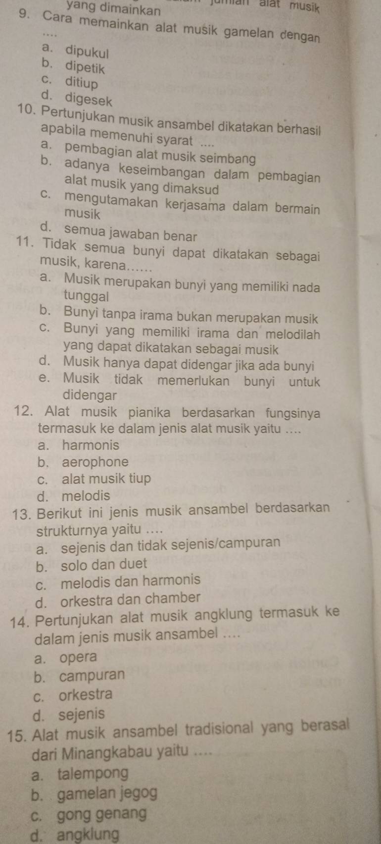 jumian alät musik
yang dimainkan
9. Cara memainkan alat musik gamelan dengan
a. dipukul
b. dipetik
c. ditiup
d. digesek
10. Pertunjukan musik ansambel dikatakan berhasil
apabila memenuhi syarat_
a. pembagian alat musik seimbang
b. adanya keseimbangan dalam pembagian
alat musik yang dimaksud
c. mengutamakan kerjasama dalam bermain
musik
d. semua jawaban benar
11. Tidak semua bunyi dapat dikatakan sebagai
musik, karena….....
a. Musik merupakan bunyi yang memiliki nada
tunggal
b. Bunyì tanpa irama bukan merupakan musik
c. Bunyi yang memiliki irama dan melodilah
yang dapat dikatakan sebagai musik
d. Musik hanya dapat didengar jika ada bunyi
e. Musik tidak memerlukan bunyi untuk
didengar
12. Alat musik pianika berdasarkan fungsinya
termasuk ke dalam jenis alat musik yaitu ....
a. harmonis
b. aerophone
c. alat musik tiup
d. melodis
13. Berikut ini jenis musik ansambel berdasarkan
strukturnya yaitu ....
a. sejenis dan tidak sejenis/campuran
b. solo dan duet
c. melodis dan harmonis
d. orkestra dan chamber
14. Pertunjukan alat musik angklung termasuk ke
dalam jenis musik ansambel ....
a. opera
b. campuran
c. orkestra
d. sejenis
15. Alat musik ansambel tradisional yang berasal
dari Minangkabau yaitu ....
a. talempong
b. gamelan jegog
c. gong genang
d. angklung