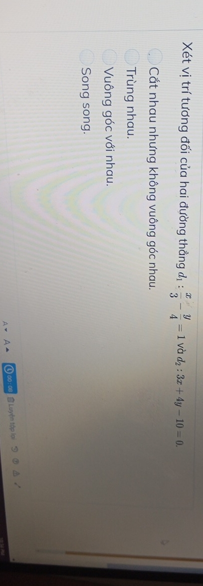 Xét vị trí tương đối của hai đường thẳng d_1: x/3 - y/4 =1 và d_2:3x+4y-10=0.
Cắt nhau nhưng không vuông góc nhau.
Trùng nhau.
Vuông góc với nhau.
Song song.
00 : 08 Luyện tập lại