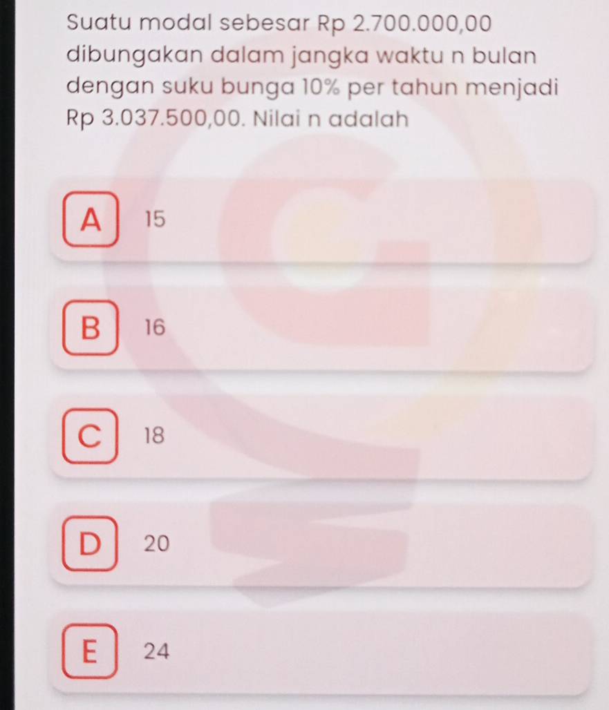 Suatu modal sebesar Rp 2.700.000,00
dibungakan dalam jangka waktu n bulan 
dengan suku bunga 10% per tahun menjadi
Rp 3.037.500,00. Nilai n adalah
A 15
B 16
C 18
D 20
E 24