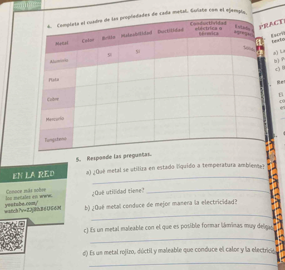 k((() 
de cada metal. Guíate con el ejemplo. 
ACT 
Escrit 
texto 
a) La 
b)P 
c) 
Re 
El 
Co 
e 
5. Responde las pregun 
_ 
EN LA RED a) ¿Qué metal se utiliza en estado líquido a temperatura ambiente? 
Conoce más sobre 
los metales en www. ¿Qué utilidad tiene? 
_ 
youtube.com/ 
_ 
watch? v=ZJ jBhB6UG6M b) ¿Qué metal conduce de mejor manera la electricidad? 
c) Es un metal maleable con el que es posible formar láminas muy delga 
_ 
d) Es un metal rojizo, dúctil y maleable que conduce el calor y la electricid 
_