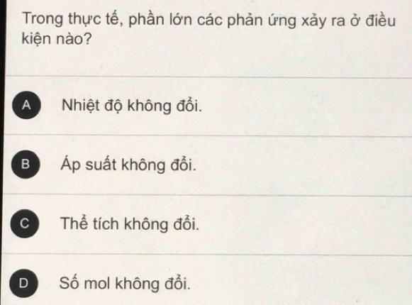 Trong thực tế, phần lớn các phản ứng xảy ra ở điều
kiện nào?
A Nhiệt độ không đổi.
B Áp suất không đổi.
C Thể tích không đổi.
D Số mol không đổi.