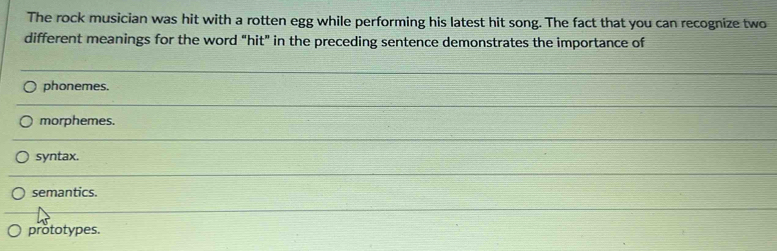 The rock musician was hit with a rotten egg while performing his latest hit song. The fact that you can recognize two
different meanings for the word “hit" in the preceding sentence demonstrates the importance of
phonemes.
morphemes.
syntax.
semantics.
prototypes.