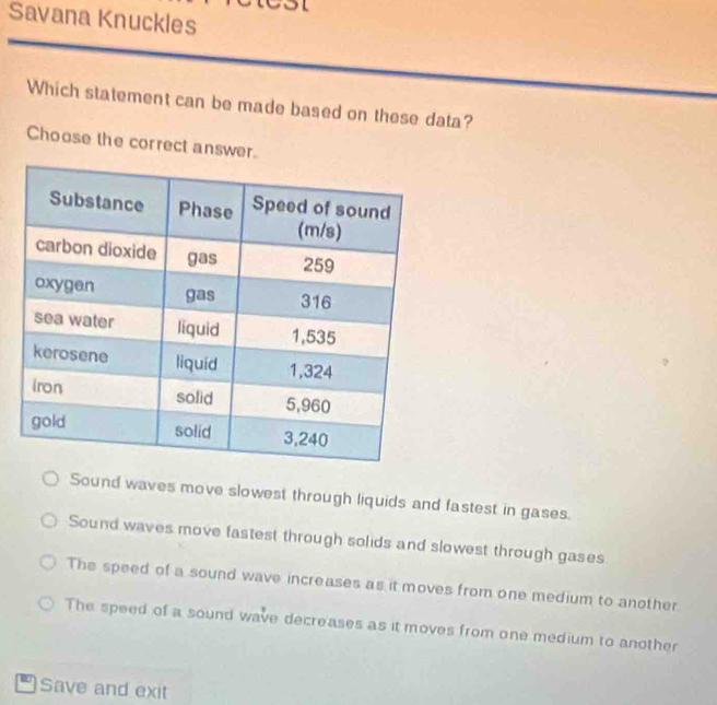 Savana Knuckles
Which statement can be made based on these data?
Choose the correct answer.
Sound waves move slowest through liquids and fastest in gases.
Sound waves move fastest through solids and slowest through gases
The speed of a sound wave increases as it moves from one medium to another
The speed of a sound wave decreases as it moves from one medium to another
Save and exit