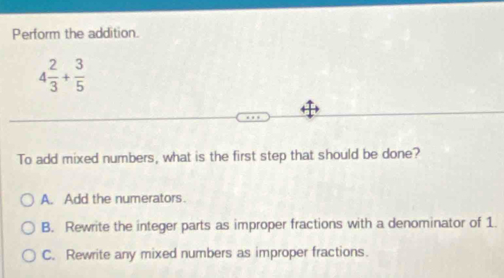 Perform the addition.
4 2/3 + 3/5 
To add mixed numbers, what is the first step that should be done?
A. Add the numerators.
B. Rewrite the integer parts as improper fractions with a denominator of 1.
C. Rewrite any mixed numbers as improper fractions.