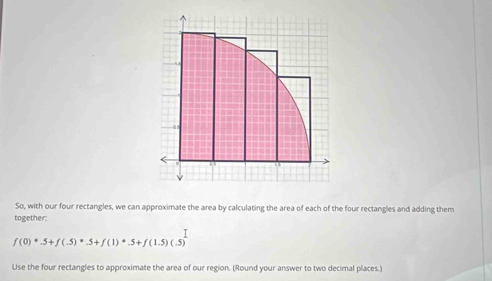 0.5 
05 1 5 
So, with our four rectangles, we can approximate the area by calculating the area of each of the four rectangles and adding them 
together:
f(0)^*.5+f(.5)^*.5+f(1)^*.5+f(1.5)(.5)
Use the four rectangles to approximate the area of our region. (Round your answer to two decimal places.)