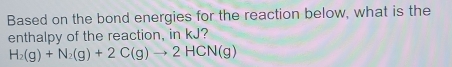 Based on the bond energies for the reaction below, what is the 
enthalpy of the reaction, in kJ?
H_2(g)+N_2(g)+2C(g)to 2HCN(g)