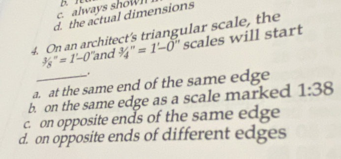 always showl
d. the actual dimensions
4. On an architect’s triangular scale, the
3/8''=1'-0 "and 3/4''=1-0 ' scales will start
.
a. at the same end of the same edge
b. on the same edge as a scale marked 1:38
c. on opposite ends of the same edge
d. on opposite ends of different edges