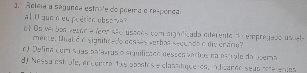 Releia a segunda estrofe do poema e responda: 
a) O que o eu poético observa? 
b) Os verbos vestir e ferir são usados com significado diferente do empregado usual- 
mente. Qualé o significado desses verbos segundo o dicionário? 
c) Defina com suas palavras o significado desses verbos na estrofe do poema. 
d) Nessa estrofe, encontre dois apostos e classifique-os, indicando seus referentes.