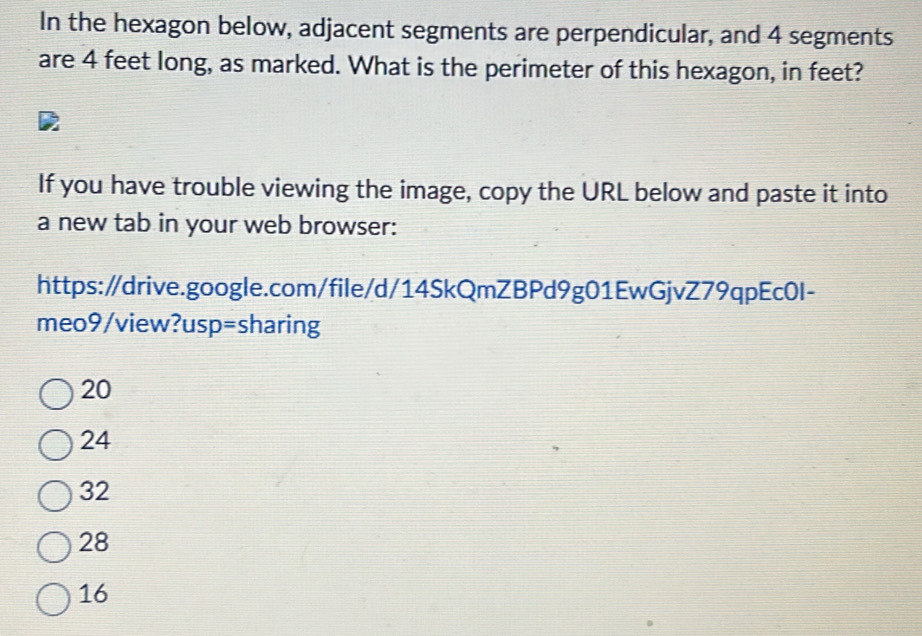 In the hexagon below, adjacent segments are perpendicular, and 4 segments
are 4 feet long, as marked. What is the perimeter of this hexagon, in feet?
If you have trouble viewing the image, copy the URL below and paste it into
a new tab in your web browser:
https:/drive.google.com/file/d/14SkQmZBPd9g01EwGjvZ79qpEc0I-
meo9/view?usp=sharing
20
24
32
28
16