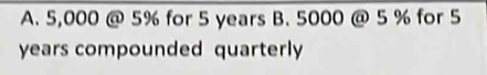 5,000 @ 5% for 5 years B. 5000 @ 5 % for 5
years compounded quarterly