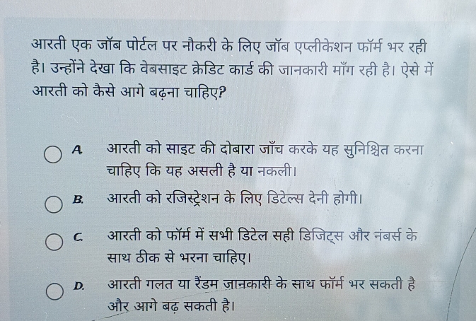 आरती एक जॉब पोर्टल पर नौकरी के लिए जॉब एप्लीकेशन फॉर्म भर रही
है। उन्होंने देखा कि वेबसाइट क्रेडिट कार्ड की जानकारी माँग रही है। ऐसे में
आरती को कैसे आगे बढ़ना चाहिए?
A. आरती को साइट की दोबारा जाँच करके यह सुनिश्चित करना
चाहिए कि यह असली है या नकली।
B. आरती को रजिस्ट्रेशन के लिए डिटेल्स देनी होगी।
ट. आरती को फॉर्म में सभी डिटेल सही डिजिट्स और नंबर्स के
साथ ठीक से भरना चाहिए।
D. आरती गलत या रैंडम ज़ानकारी के साथ फॉर्म भर सकती है
और आगे बढ़ सकती है।