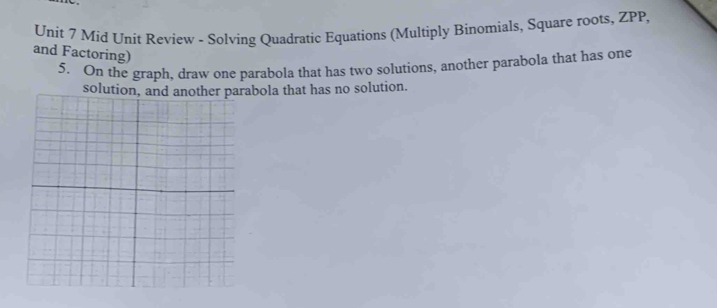 Mid Unit Review - Solving Quadratic Equations (Multiply Binomials, Square roots, ZPP, 
and Factoring) 
5. On the graph, draw one parabola that has two solutions, another parabola that has one 
solution, and another parabola that has no solution.