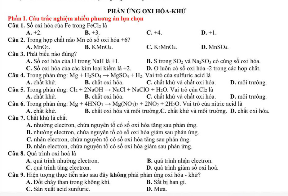 phản ứng oxi hóa-khử
Phần I. Câu trắc nghiệm nhiều phương án lựa chọn
Câu 1. Số oxi hóa của Fe trong Fee Cl_2 là
A. +2. B. +3. C. +4. D. +1.
Câu 2. Trong hợp chất nào Mn có số oxi hóa +6?
A. Mn O2. B. KMnO4. C. K_2 MnO4. D. Mn SO_4.
Câu 3. Phát biểu nào đúng?
A. Số oxi hóa của H trong NaH là +1. B. S trong SO_2 và Na_2SO_3 có cùng số oxi hóa.
C. Số oxi hóa của các kim loại kiểm là +2 D. O luôn có số oxi hóa -2 trong các hợp chất.
Câu 4. Trong phản ứng: Mg+H_2SO_4to MgSO_4+H_2. Vai trò của sulfuric acid là
A. chất khử. B. chất oxi hóa. C. chất khử và chất oxi hóa. D. môi trường.
Câu 5. Trong phản ứng: Cl_2+2NaOH NaCl+NaClO+H_2O. Vai trò của Cl_2 là
A. chất khử. B. chất oxi hóa. C. chất khử và chất oxi hóa. D. môi trường.
Câu 6. Trong phản ứng: Mg+4HNO_3to Mg(NO_3)_2+2NO_2+2H_2O. Vai trò của nitric acid là
A. chất khử. B. chất oxi hóa và môi trường.C. chất khử và môi trường. D. chất oxi hóa.
Câu 7. Chất khử là chất
A. nhường electron, chứa nguyên tố có số oxi hóa tăng sau phản ứng.
B. nhường electron, chứa nguyên tố có số oxi hóa giảm sau phản ứng.
C. nhận electron, chứa nguyên tố có số oxi hóa tăng sau phản ứng.
D. nhận electron, chứa nguyên tố có số oxi hóa giảm sau phản ứng.
Câu 8. Quá trình oxi hoá là
A. quá trình nhường electron. B. quá trình nhận electron.
C. quá trình tăng electron. D. quá trình giảm số oxi hoá.
Câu 9. Hiện tượng thực tiễn nào sau đây không phải phản ứng oxi hóa - khử?
A. Đốt cháy than trong không khí. B. Sắt bị han gi.
C. Sản xuất acid sunfuric. D. Mưa.