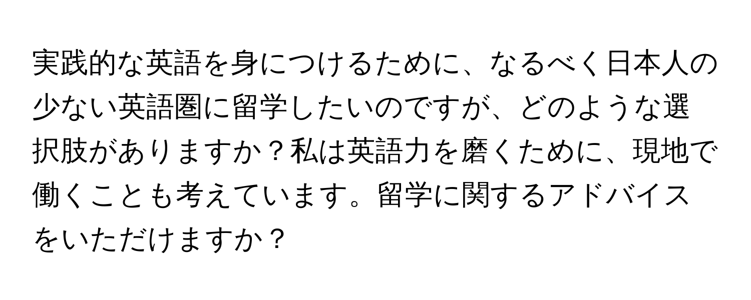 実践的な英語を身につけるために、なるべく日本人の少ない英語圏に留学したいのですが、どのような選択肢がありますか？私は英語力を磨くために、現地で働くことも考えています。留学に関するアドバイスをいただけますか？