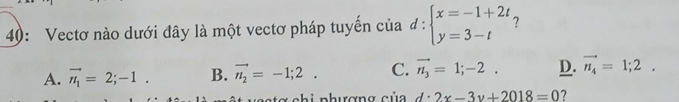 40: Vectơ nào dưới đây là một vectơ pháp tuyển của d:beginarrayl x=-1+2t y=3-tendarray.
A. vector n_1=2;-1. B. vector n_2=-1;2. C. vector n_3=1;-2. D. vector n_4=1;2. 
xchi nhương của d:2x-3y+2018=0 7