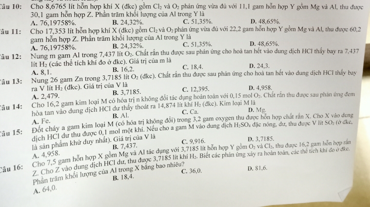 Cho 8,6765 lít hỗn hợp khí X (đkc) gồm Cl_2 và O_2 phản ứng vừa đủ với 11,1 gam hỗn hợp Y gồm Mg và Al, thu được
30,1 gam hỗn hợp Z. Phần trăm khối lượng của Al trong Y là
A. 76,19758%. B. 24,32%. C. 51,35%. D. 48,65%.
âu 11: Cho 17,353 lít hỗn hợp khí X (đkc) gồm Cl_2 và O_2 phản ứng vừa đủ với 22,2 gam hỗn hợp Y gồm Mg và Al, thu được 60,2
gam hỗn hợp Z. Phần trăm khối lượng của Al trong Y là
A. 76,19758%. B. 24,32%. C. 51,35%. D. 48,65%.
lâu 12: Nung m gam Al trong 7,437 lít O_2. Chất rấn thu được sau phản ứng cho hoà tan hết vào dung dịch HCl thấy bay ra 7,437
lít H_2 (các thể tích khí đo ở đkc). Giá trị của m là C. 18,4. D. 24,3.
A. 8,1. B. 16,2.
Câu 13: Nung 26 gam Zn trong 3,7185 lít O_2(dkc). Chất rắn thu được sau phản ứng cho hoà tan hết vào dung dịch HCI thấy bay
ra V lít H_2 (đkc). Giá trị của V là D. 4,958.
A. 2,479. B. 3,7185. C. 12,395.
Câu 14: Cho 16,2 gam kim loại M có hóa trị n không đổi tác dụng hoàn toàn với 0,15 mol O_2 4. Chất rắn thu được sau phản ứng đem
H_2
hòa tan vào dung dịch HCl dư thấy thoát ra 14,874 lít khí C. Ca. (đkc). Kim loại M là
D. Mg.
A. Fe. B. Al.
Câu 15: Đốt cháy a gam kim loại M (có hóa trị không đổi) trong 3,2 gam oxygen thu được hỗn hợp chất rấn X. Cho X vào dung
dịch HCl dư thu được 0,1 mol một khí. Nếu cho a gam M vào dung dịch H_2SO_4 đặc nóng, dư, thu được V lít SO: (ở đkc,
là sản phẩm khử duy nhất). Giá trị của V là
B. 7,437. C. 9,916. D. 3,7185.
5 lít hỗn hợp Y gồm O_2 vả Cl_2 , thu được 16,2 gam hỗn hợp rần
A. 4,958.
Câu 16: Cho 7,5 gam hỗn hợp X gồm Mg và Al tác dụng với 3,7
Z. Cho Z vào dung dịch HCl dự, thu được 3,7185 lít khí H_2. Biết các phản ứng xảy ra hoàn toàn, các thể tích khi đo ở đkc.
C. 36,0. D. 81,6.
Phần trăm khối lượng của Al trong X bằng bao nhiêu?
B. 18,4.
A. 64,0.