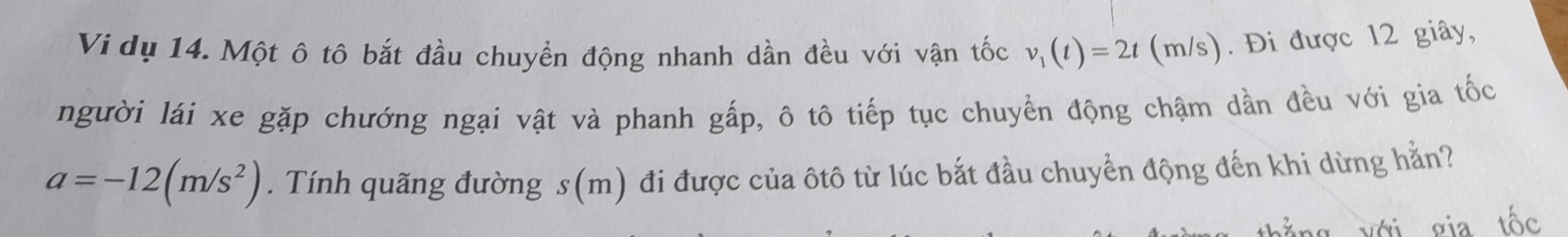 Vi dụ 14. Một ô tô bắt đầu chuyển động nhanh dần đều với vận tốc v_1(t)=2t () m/s). Đi được 12 giây, 
người lái xe gặp chướng ngại vật và phanh gấp, ô tô tiếp tục chuyển động chậm dần đều với gia tốc
a=-12(m/s^2). Tính quãng đường s(m) đi được của ôtô từ lúc bắt đầu chuyển động đến khi dừng hằn? 
ng với gia tốc