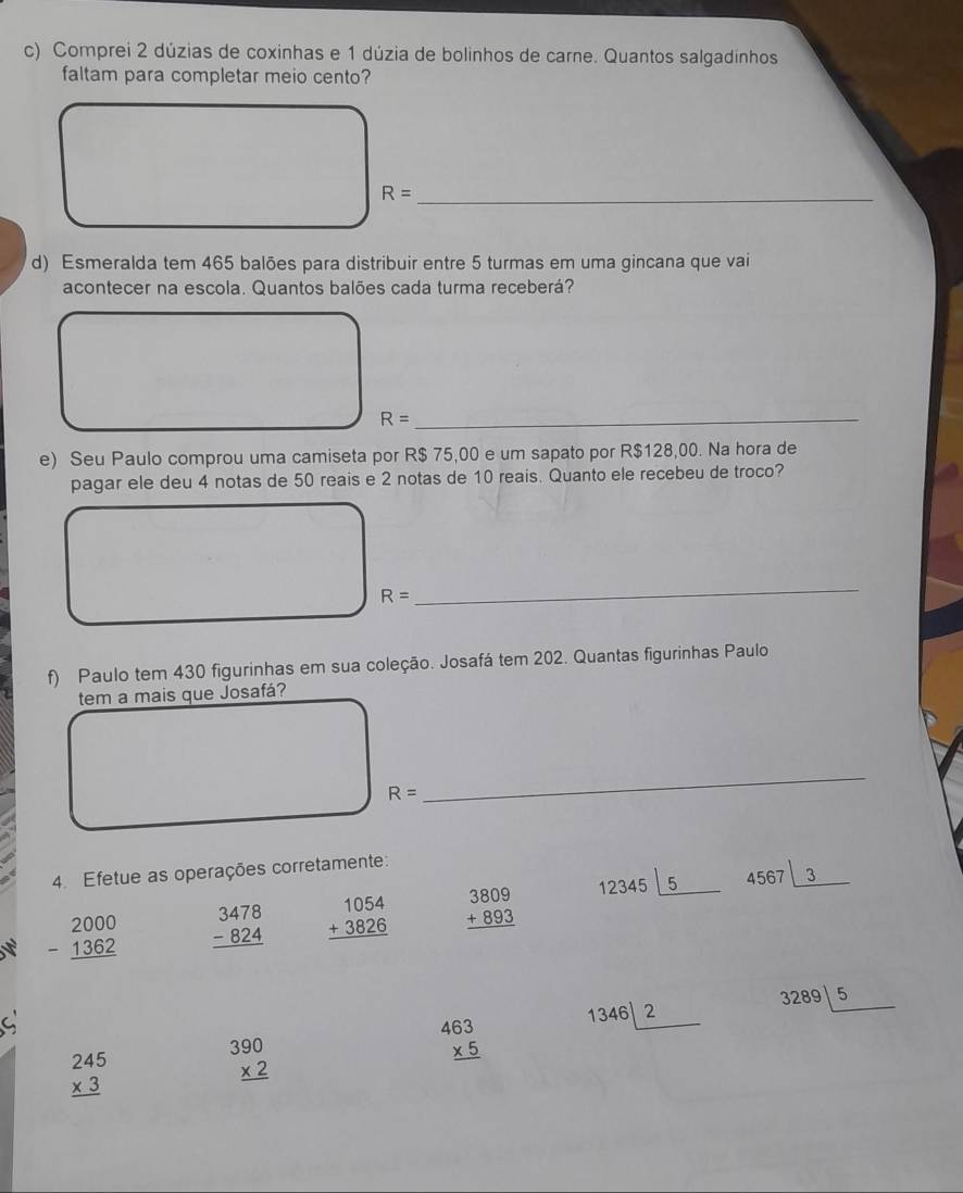 Comprei 2 dúzias de coxinhas e 1 dúzia de bolinhos de carne. Quantos salgadinhos 
faltam para completar meio cento?
R= _ 
d) Esmeralda tem 465 balões para distribuir entre 5 turmas em uma gincana que vai 
acontecer na escola. Quantos balões cada turma receberá? 
_ R=
e) Seu Paulo comprou uma camiseta por R$ 75,00 e um sapato por R$128,00. Na hora de 
pagar ele deu 4 notas de 50 reais e 2 notas de 10 reais. Quanto ele recebeu de troco?
R=
_ 
f) Paulo tem 430 figurinhas em sua coleção. Josafá tem 202. Quantas figurinhas Paulo 
tem a mais que Josafá?
R=
_ 
4. Efetue as operações corretamente:
beginarrayr 2000 -1362 hline endarray beginarrayr 3478 -824 hline endarray beginarrayr 1054 +3826 hline endarray beginarrayr 3809 +893 hline endarray 12345|_ 5
4567|_ 3
a
beginarrayr 463 * 5 hline endarray 13462 3289|_ 5
beginarrayr 245 * 3 hline endarray
beginarrayr 390 * 2 hline endarray