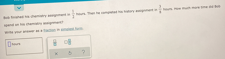 Bob finished his chemistry assignment in  1/2  hours. Then he completed his history assignment in  3/8  hours. How much more time did Bob 
spend on his chemistry assignment? 
Write your answer as a fraction in simplest form.
hours
 □ /□   □  □ /□  
× ?