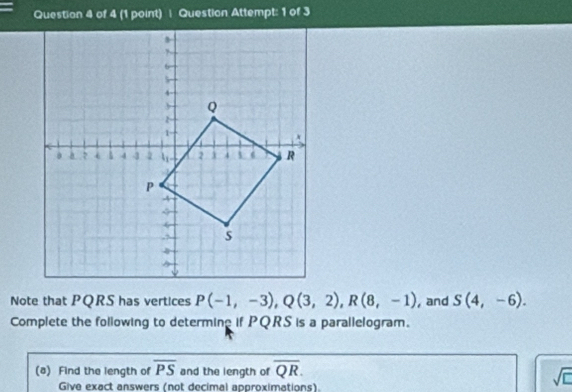 Question Attempt: 1 of 3 
Note that PQRS has vertices P(-1,-3), Q(3,2), R(8,-1) , and S(4,-6). 
Complete the following to determine if PQRS is a parallelogram. 
(8) Find the length of overline PS and the length of overline QR. 
Give exact answers (not decimal approximations). 
sqrt(□ )